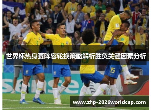 世界杯热身赛阵容轮换策略解析胜负关键因素分析 世界杯热身赛阵容轮换策略解析胜负关键因素分析