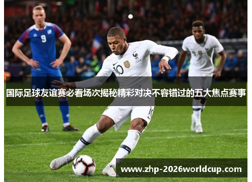 国际足球友谊赛必看场次揭秘精彩对决不容错过的五大焦点赛事