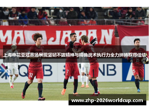 上海申花亚冠赛场展现坚韧不拔精神与精确战术执行力全力拼搏取得佳绩
