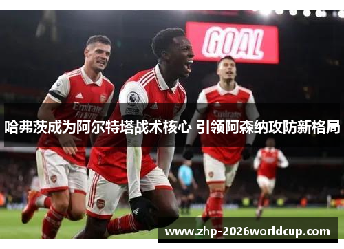 哈弗茨成为阿尔特塔战术核心 引领阿森纳攻防新格局