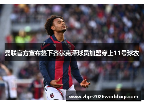 曼联官方宣布签下齐尔克泽球员加盟穿上11号球衣