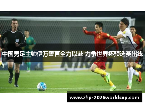 中国男足主帅伊万誓言全力以赴 力争世界杯预选赛出线