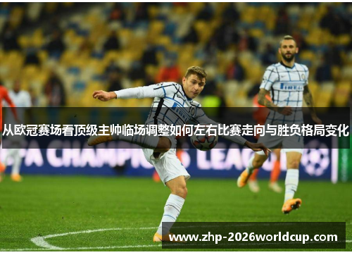 从欧冠赛场看顶级主帅临场调整如何左右比赛走向与胜负格局变化 从欧冠赛场看顶级主帅临场调整如何左右比赛走向与胜负格局变化