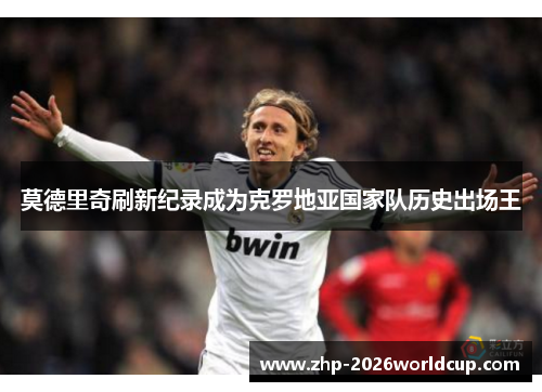 莫德里奇刷新纪录成为克罗地亚国家队历史出场王 莫德里奇刷新纪录成为克罗地亚国家队历史出场王