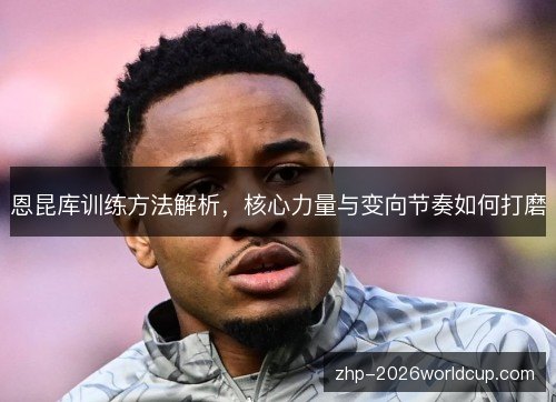 恩昆库训练方法解析，核心力量与变向节奏如何打磨